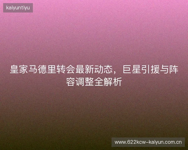 皇家马德里转会最新动态，巨星引援与阵容调整全解析